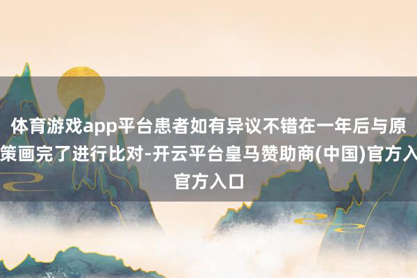 体育游戏app平台患者如有异议不错在一年后与原有策画完了进行比对-开云平台皇马赞助商(中国)官方入口