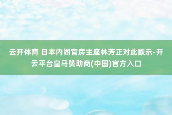 云开体育 　　日本内阁官房主座林芳正对此默示-开云平台皇马赞助商(中国)官方入口