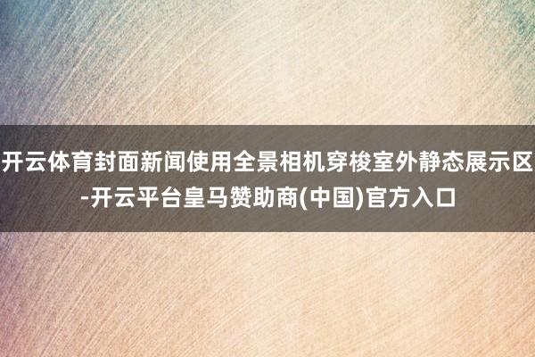 开云体育封面新闻使用全景相机穿梭室外静态展示区-开云平台皇马赞助商(中国)官方入口