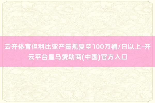 云开体育但利比亚产量规复至100万桶/日以上-开云平台皇马赞助商(中国)官方入口