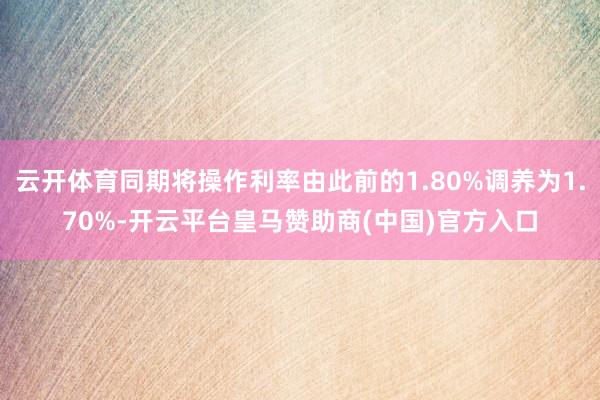 云开体育同期将操作利率由此前的1.80%调养为1.70%-开云平台皇马赞助商(中国)官方入口