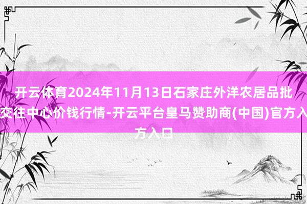 开云体育2024年11月13日石家庄外洋农居品批发交往中心价钱行情-开云平台皇马赞助商(中国)官方入口