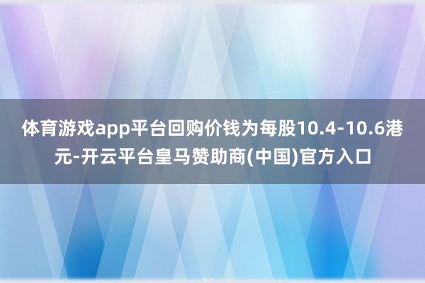 体育游戏app平台回购价钱为每股10.4-10.6港元-开云平台皇马赞助商(中国)官方入口