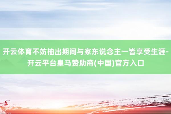 开云体育不妨抽出期间与家东说念主一皆享受生涯-开云平台皇马赞助商(中国)官方入口