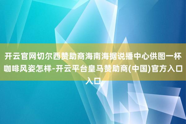 开云官网切尔西赞助商海南海据说播中心供图一杯咖啡风姿怎样-开云平台皇马赞助商(中国)官方入口