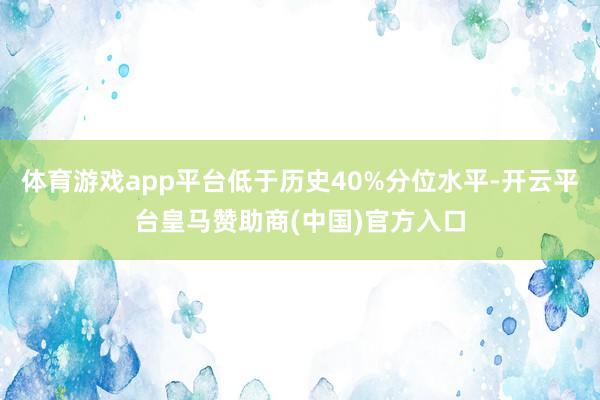 体育游戏app平台低于历史40%分位水平-开云平台皇马赞助商(中国)官方入口