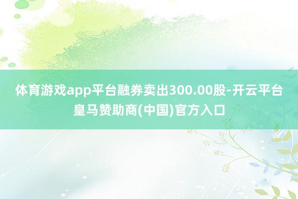 体育游戏app平台融券卖出300.00股-开云平台皇马赞助商(中国)官方入口