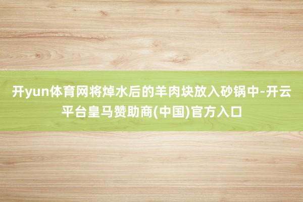 开yun体育网将焯水后的羊肉块放入砂锅中-开云平台皇马赞助商(中国)官方入口