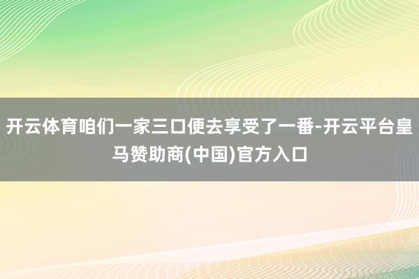 开云体育咱们一家三口便去享受了一番-开云平台皇马赞助商(中国)官方入口