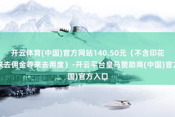 开云体育(中国)官方网站140.50元（不含印花税、来去佣金等来去用度）-开云平台皇马赞助商(中国)官方入口