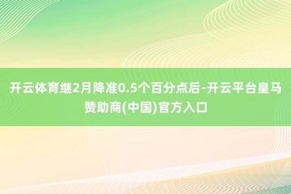 开云体育继2月降准0.5个百分点后-开云平台皇马赞助商(中国)官方入口