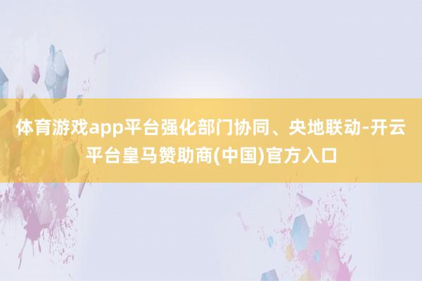 体育游戏app平台强化部门协同、央地联动-开云平台皇马赞助商(中国)官方入口