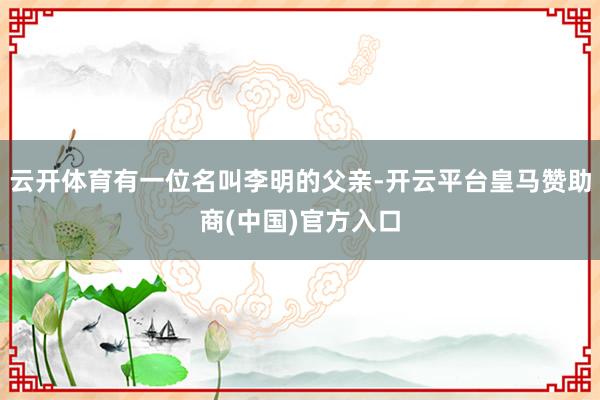 云开体育有一位名叫李明的父亲-开云平台皇马赞助商(中国)官方入口