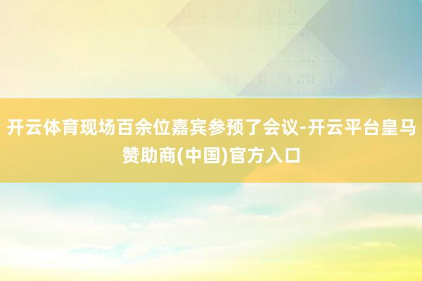 开云体育现场百余位嘉宾参预了会议-开云平台皇马赞助商(中国)官方入口