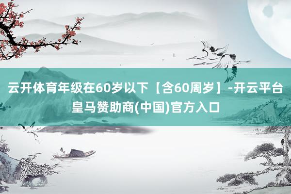 云开体育年级在60岁以下【含60周岁】-开云平台皇马赞助商(中国)官方入口