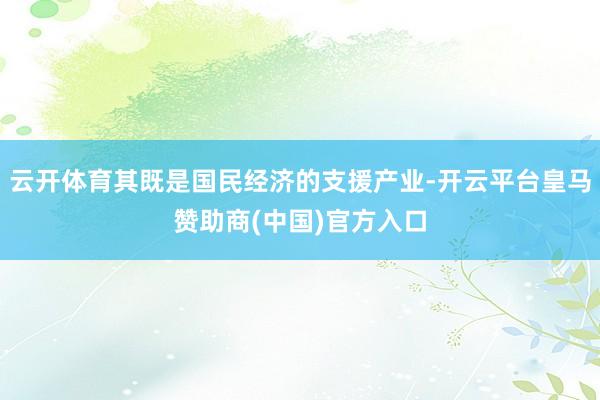 云开体育其既是国民经济的支援产业-开云平台皇马赞助商(中国)官方入口