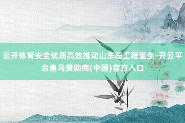 云开体育安全优质高效推动山东段工程诞生-开云平台皇马赞助商(中国)官方入口