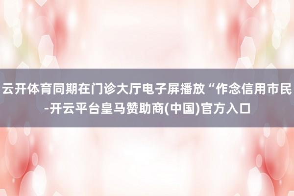 云开体育同期在门诊大厅电子屏播放“作念信用市民-开云平台皇马赞助商(中国)官方入口