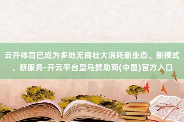 云开体育已成为多地无间壮大消耗新业态、新模式、新服务-开云平台皇马赞助商(中国)官方入口