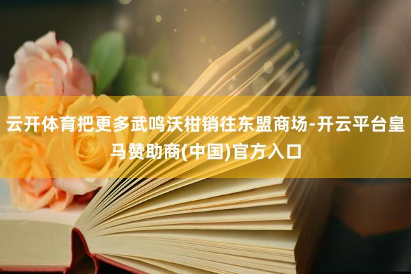 云开体育把更多武鸣沃柑销往东盟商场-开云平台皇马赞助商(中国)官方入口