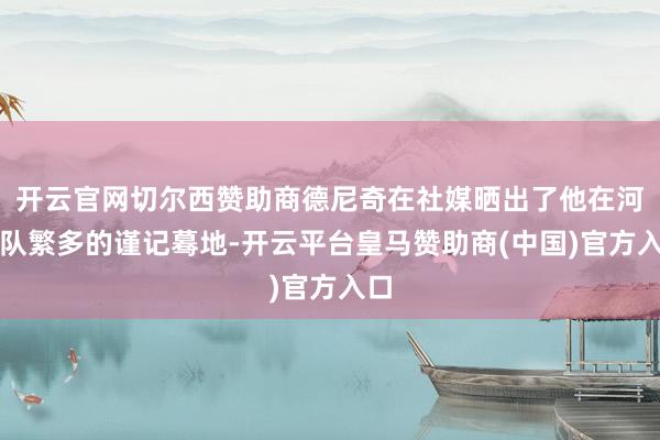 开云官网切尔西赞助商德尼奇在社媒晒出了他在河南队繁多的谨记蓦地-开云平台皇马赞助商(中国)官方入口