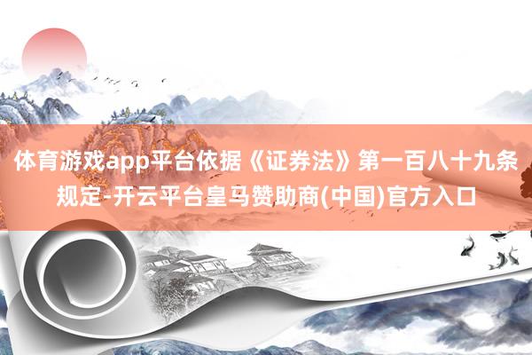 体育游戏app平台依据《证券法》第一百八十九条规定-开云平台皇马赞助商(中国)官方入口