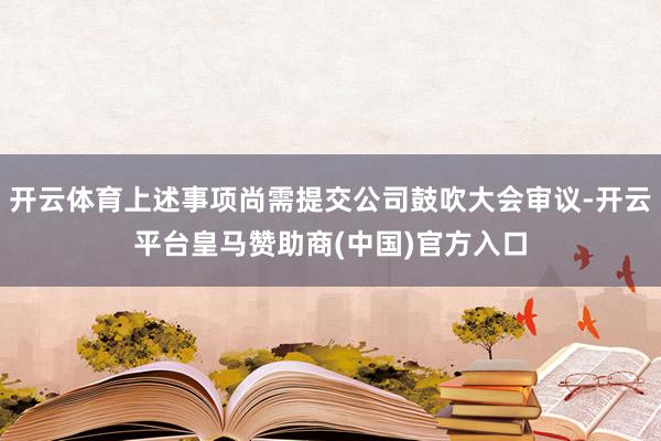 开云体育上述事项尚需提交公司鼓吹大会审议-开云平台皇马赞助商(中国)官方入口