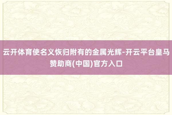 云开体育使名义恢归附有的金属光辉-开云平台皇马赞助商(中国)官方入口