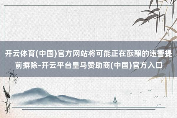 开云体育(中国)官方网站将可能正在酝酿的违警提前摒除-开云平台皇马赞助商(中国)官方入口