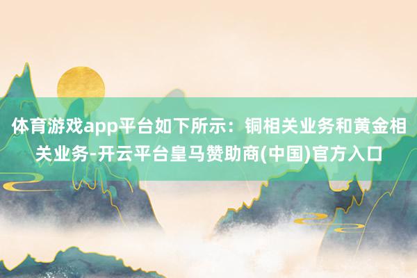 体育游戏app平台如下所示：铜相关业务和黄金相关业务-开云平台皇马赞助商(中国)官方入口