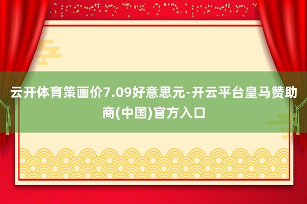 云开体育策画价7.09好意思元-开云平台皇马赞助商(中国)官方入口