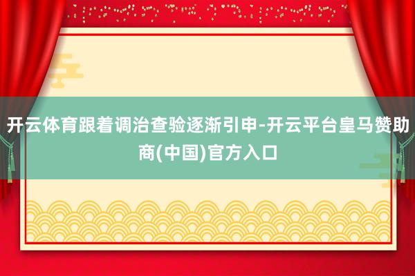 开云体育跟着调治查验逐渐引申-开云平台皇马赞助商(中国)官方入口