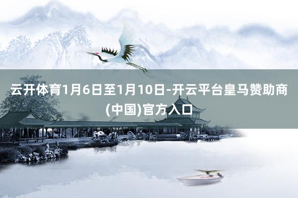 云开体育1月6日至1月10日-开云平台皇马赞助商(中国)官方入口