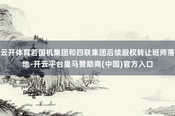 云开体育若国机集团和四联集团后续股权转让班师落地-开云平台皇马赞助商(中国)官方入口