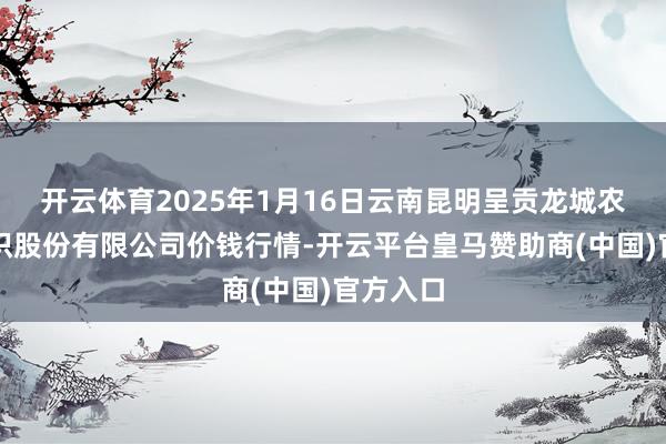 开云体育2025年1月16日云南昆明呈贡龙城农居品认识股份有限公司价钱行情-开云平台皇马赞助商(中国)官方入口