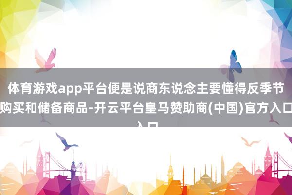 体育游戏app平台便是说商东说念主要懂得反季节购买和储备商品-开云平台皇马赞助商(中国)官方入口