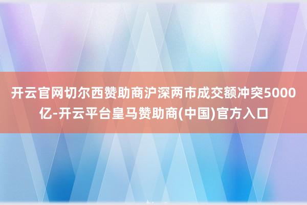 开云官网切尔西赞助商沪深两市成交额冲突5000亿-开云平台皇马赞助商(中国)官方入口