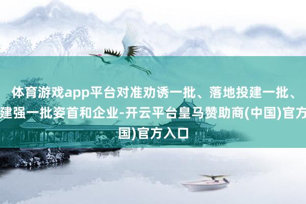 体育游戏app平台对准劝诱一批、落地投建一批、拔擢建强一批姿首和企业-开云平台皇马赞助商(中国)官方入口