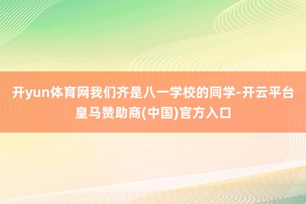 开yun体育网我们齐是八一学校的同学-开云平台皇马赞助商(中国)官方入口