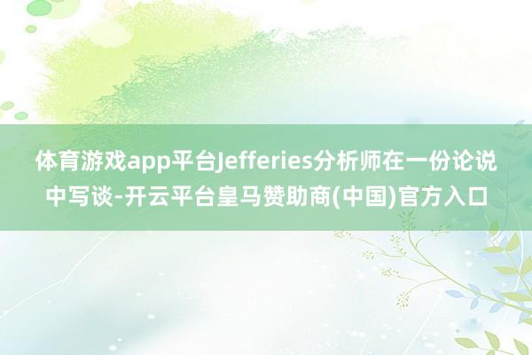 体育游戏app平台Jefferies分析师在一份论说中写谈-开云平台皇马赞助商(中国)官方入口