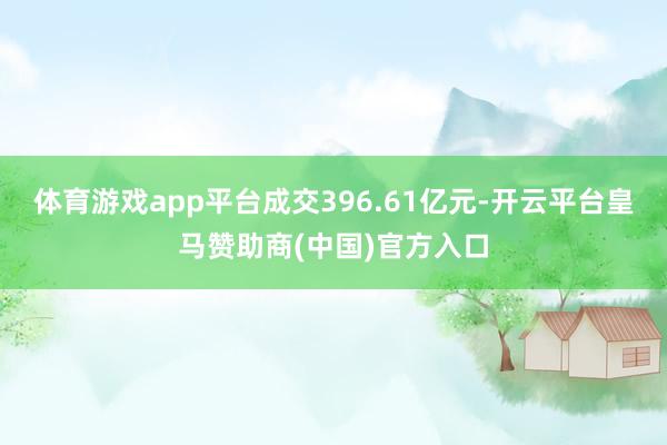 体育游戏app平台成交396.61亿元-开云平台皇马赞助商(中国)官方入口